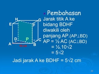 23
Pembahasan
Jarak titik A ke
bidang BDHF
diwakili oleh
panjang AP.(APBD)
AP = ½ AC (ACBD)
= ½.10√2
= 5√2
A B
C
D
H
E F
G
10 cm
P
Jadi jarak A ke BDHF = 5√2 cm
 