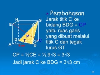 28
Pembahasan
Jarak titik C ke
bidang BDG = CP
yaitu ruas garis
yang dibuat melalui
titik C dan tegak
lurus GT
A B
C
D
H
E F
G
9 cm
P
T
CP = ⅓CE = ⅓.9√3 = 3√3
Jadi jarak C ke BDG = 3√3 cm
 