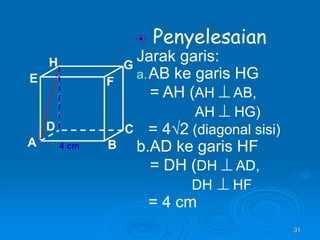 31
Penyelesaian
Jarak garis:
a.AB ke garis HG
= AH (AH  AB,
AH  HG)
= 4√2 (diagonal sisi)
b.AD ke garis HF
= DH (DH  AD,
DH  HF
= 4 cm
A B
C
D
H
E F
G
4 cm
 