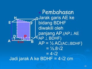 35
Pembahasan
Jarak garis AE ke
bidang BDHF
diwakili oleh
panjang AP.(AP AE
AP  BDHF)
AP = ½ AC(ACBDHF)
= ½.8√2
= 4√2
A B
C
D
H
E F
G
8 cm
P
Jadi jarak A ke BDHF = 4√2 cm
 