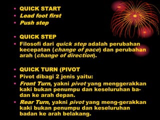 • QUICK START
• Lead foot first
• Push step
• QUICK STEP
• Filosofi dari quick step adalah perubahan
kecepatan (change of pace) dan perubahan
arah (change of direction).
• QUICK TURN (PIVOT
• Pivot dibagi 2 jenis yaitu:
• Front Turn, yakni pivot yang menggerakkan
kaki bukan penumpu dan keseluruhan ba-
dan ke arah depan.
• Rear Turn, yakni pivot yang meng-gerakkan
kaki bukan penumpu dan keseluruhan
badan ke arah belakang.
 