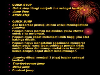 • QUICK STOP
• Quick stop dibagi menjadi dua sebagai berikut:
• Jump Stop,
• Stride Stop
• QUICK JUMP
• Ada beberapa prinsip latihan untuk meningkatkan
jumping:
• Pemain harus mampu melakukan quick stance
untuk siap melompat.
• Pemain akan dapat melompat lebih tinggi jika otot
kakinya dilatih.
• Pemain harus mengetahui bagaimana mendarat
dalam posisi yang tepat sehingga pemain tidak
mudah cidera dan mampu melakukan lompatan
kedua dengan cepat dalam keseimbangan.
• Jumping dibagi menjadi 3 (tiga) bagian sebagai
berikut:
• Two-foot-power jump
• Quick jump
• One-foot jump
 