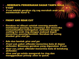 • . BEBERAPA PERGERAKAN DASAR TANPA BOLA
• V-CUT
• V-cut adalah gerakan zig zag merubah arah yang
membentuk huruf V.
• FRONT AND REAR CUT
• Gerakan ini dibuat setelah seorang pemain
melakukan passing ke temannya dan mencoba
memanfaatkan kelengahan defender dengan
cutting ke arah ring dengan maksud dapat
menerima passing kembali. Gerakan ini sering
disebut give and go.
• Ada dua bentuk give and go:
• Front cut, yakni offender menerima bola di depan
defender. Biasanya gerakan yang digunakan V-cut.
• Rear cur, yakni offender menerima bola di belakang
defender.
• Give and go selalu mengarah ke ring dan
menggunakan prinsip slow to quick.
 