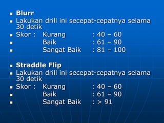  Blurr
 Lakukan drill ini secepat-cepatnya selama
30 detik
 Skor : Kurang : 40 – 60
 Baik : 61 – 90
 Sangat Baik : 81 – 100
 Straddle Flip
 Lakukan drill ini secepat-cepatnya selama
30 detik
 Skor : Kurang : 40 – 60
 Baik : 61 – 90
 Sangat Baik : > 91
 