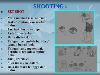 SHOOTING :
 SET SHOT
1. Mata melihat sasaran/ring.
2. Kaki direntangkan selebar
bahu.
3. Jari kaki lurus ke depan.
4. Lutut dilenturkan.
5. Bahu dirilekskan.
6. Tangan menembak berada di
tengah bawah bola.
7. Tangan yang menembak
berada di tengah samping
bola.
8. Jari-jari rileks.
9. Siku masuk ke dalam.
10. Bola diantara telingga dan
bahu.
 