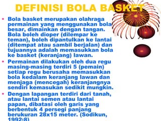 DEFINISI BOLA BASKET
• Bola basket merupakan olahraga
permainan yang menggunakan bola
besar, dimainkan dengan tangan.
Bola boleh dioper (dilempar ke
teman), boleh dipantulkan ke lantai
(ditempat atau sambil berjalan) dan
tujuannya adalah memasukkan bola
ke basket (keranjang) lawan.
• Permainan dilakukan oleh dua regu
masing-masing terdiri 5 (pemain)
setiap regu berusaha memasukkan
bola kedalam keranjang lawan dan
menjaga (mencegah) keranjangnya
sendiri kemasukan sedikit mungkin.
• Dengan lapangan terdiri dari tanah,
atau lantai semen atau lantai
papan, dibatasi oleh garis yang
berbentuk 4 persegi panjang
berukuran 28x15 meter. (Sodikun,
 