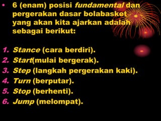 • 6 (enam) posisi fundamental dan
pergerakan dasar bolabasket
yang akan kita ajarkan adalah
sebagai berikut:
1. Stance (cara berdiri).
2. Start(mulai bergerak).
3. Step (langkah pergerakan kaki).
4. Turn (berputar).
5. Stop (berhenti).
6. Jump (melompat).
 