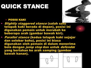 QUICK STANCE
• POSISI KAKI
• Slightly staggered stance (salah satu
telapak kaki berada di depan), posisi ini
digunakan pemain untuk merubah ke
beberapa arah (gambar bawah kiri).
• Parallel stance (kedua telapak kaki sejajar
dan selebar bahu), posisi ini biasa
digunakan oleh pemain di dalam menerima
bola dengan jump stop dan untuk defender
yang bertahan ke arah samping (gambar
bawah kanan).
 
