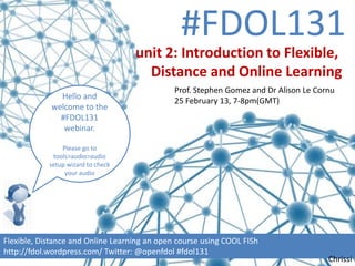 #FDOL131
                                    unit 2: Introduction to Flexible,
                                      Distance and Online Learning
                                              Prof. Stephen Gomez and Dr Alison Le Cornu
              Hello and
                                              25 February 13, 7-8pm(GMT)
            welcome to the
              #FDOL131
               webinar.

                Please go to
             tools>audio>audio
            setup wizard to check
                 your audio




Flexible, Distance and Online Learning an open course using COOL FISh
http://fdol.wordpress.com/ Twitter: @openfdol #fdol131
                                                                                      Chrissi
 