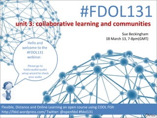 #FDOL131
        unit 3: collaborative learning and communities
                                                                        Sue Beckingham
                                                               18 March 13, 7-8pm(GMT)
               Hello and
            welcome to the
              #FDOL131
              webinar.

                Please go to
             tools>audio>audio
            setup wizard to check
                 your audio




Flexible, Distance and Online Learning an open course using COOL FISh
http://fdol.wordpress.com/ Twitter: @openfdol #fdol131
                                                                                    Chrissi
 
