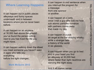It can happen in mid sentence when
  Where Learning Happens                you interrupt the program for




                                                                                http://markmcguire.net/2012/08/18/where-learning-happens/
                                        a message
                                        from one sponsor
It can happen out in public places      or another.
alleyways and funny spaces
                                        It can happen at a party
underneath and in between
                                        once I met a guy who told me how
locations where you’ve never been
                                        sub atomic particles romance
before.
                                        with partners rooms away
.
                                        that made my day.
It can happen on an airplane
                                        .
at 30,000 feet above the ground
                                        It can happen in a pub
you’ve found the person sitting
                                        an angel at the bar sharing whisky
next to you has lived the life you
                                        while a stranger tells
might have.
                                        a history of the world
.
                                        in six glasses.
It can happen walking down the street
                                        .
you meet someone you haven’t seen
                                        It can happen when you go to bed
in ages who tells you
                                        and in your head you find
everything
                                        an alleyway at 30,000 feet
before the light changes..
                                        where faster than light neutrinos are
                                        dancing the night away.
    Mark McQuire 2012                   .
                                        And it all makes sense.
 