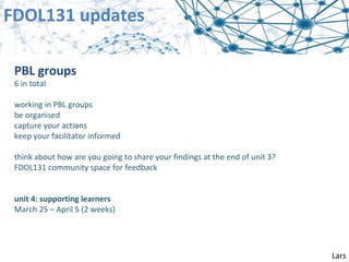 FDOL131 updates

 PBL groups
 6 in total

 working in PBL groups
 be organised
 capture your actions
 keep your facilitator informed

 think about how are you going to share your findings at the end of unit 3?
 FDOL131 community space for feedback


 unit 4: supporting learners
 March 25 – April 5 (2 weeks)




                                                                              Lars
 
