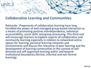 unit 3

  Collaborative Learning and Communities
  Rationale: Proponents of collaborative learning have long
  heralded the power of well managed group-based interaction as
  a means of promoting positive interdependence, individual
  accountability, social skills, and group processing. This third unit
  will encourage learners to explore aspects of collaborative and
  community learning especially in relation to networked online
  spaces for learning, personal learning networks and
  environments and discuss the relevance of peer learning and the
  development of learning communities in the context of self-
  directed and self-organised learning within and beyond
  institutional boundaries (formal, informal and non-formal
  learning).

                                                                     Chrissi
 