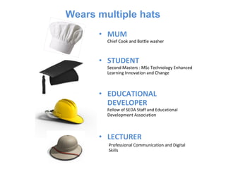Wears multiple hats
      • MUM
        Chief Cook and Bottle washer



      • STUDENT
        Second Masters : MSc Technology Enhanced
        Learning Innovation and Change



      • EDUCATIONAL
        DEVELOPER
        Fellow of SEDA Staff and Educational
        Development Association



      • LECTURER
        Professional Communication and Digital
        Skills
 