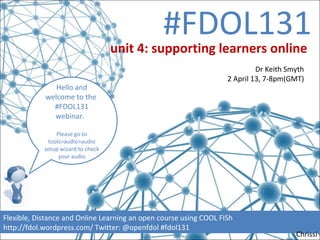 #FDOL131
                                    unit 4: supporting learners online
                                                                            Dr Keith Smyth
                                                                   2 April 13, 7-8pm(GMT)
               Hello and
            welcome to the
              #FDOL131
              webinar.

                Please go to
             tools>audio>audio
            setup wizard to check
                 your audio




Flexible, Distance and Online Learning an open course using COOL FISh
http://fdol.wordpress.com/ Twitter: @openfdol #fdol131
                                                                                       Chrissi
 