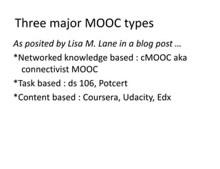 Three major MOOC types
As posited by Lisa M. Lane in a blog post …
*Networked knowledge based : cMOOC aka 
connectivist MOOC
*Task based : ds 106, Potcert
*Content based : Coursera, Udacity, Edx
 
