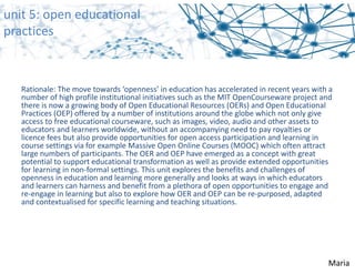 Rationale: The move towards ‘openness’ in education has accelerated in recent years with a 
number of high profile institutional initiatives such as the MIT OpenCourseware project and 
there is now a growing body of Open Educational Resources (OERs) and Open Educational 
Practices (OEP) offered by a number of institutions around the globe which not only give 
access to free educational courseware, such as images, video, audio and other assets to 
educators and learners worldwide, without an accompanying need to pay royalties or 
licence fees but also provide opportunities for open access participation and learning in 
course settings via for example Massive Open Online Courses (MOOC) which often attract 
large numbers of participants. The OER and OEP have emerged as a concept with great 
potential to support educational transformation as well as provide extended opportunities 
for learning in non‐formal settings. This unit explores the benefits and challenges of 
openness in education and learning more generally and looks at ways in which educators 
and learners can harness and benefit from a plethora of open opportunities to engage and 
re‐engage in learning but also to explore how OER and OEP can be re‐purposed, adapted 
and contextualised for specific learning and teaching situations.
unit 5: open educational
practices
Maria
 