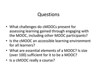 Questions
• What challenges do cMOOCs present for 
assessing learning gained through engaging with 
the MOOC, including other MOOC participants?
• Is the cMOOC an accessible learning environment 
for all learners?
• What are essential elements of a MOOC? Is size 
(over 100) sufficient for it to be a MOOC? 
• Is a cMOOC really a course?
 