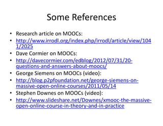 Some References
• Research article on MOOCs:
• http://www.irrodl.org/index.php/irrodl/article/view/104
1/2025
• Dave Cormier on MOOCs:
• http://davecormier.com/edblog/2012/07/31/20‐
questions‐and‐answers‐about‐moocs/
• George Siemens on MOOCs (video):
• http://blog.p2pfoundation.net/george‐siemens‐on‐
massive‐open‐online‐courses/2011/05/14
• Stephen Downes on MOOCs (video):
• http://www.slideshare.net/Downes/xmooc‐the‐massive‐
open‐online‐course‐in‐theory‐and‐in‐practice
 
