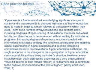 Open practice for you
“Openness is a fundamental value underlying significant changes in
society and is a prerequisite to changes institutions of higher education
need to make in order to remain relevant to the society in which they
exist. There are a number of ways institutions can be more open,
including programs of open sharing of educational materials. Individual
faculty can also choose to be more open without waiting for institutional
programs. Increasing degrees of openness in society coupled with
innovations in business strategy like dynamic specialization are enabling
radical experiments in higher education and exerting increasing
competitive pressure on conventional higher education institutions. No
single response to the changes in the supersystem of higher education
can successfully address every institution’s situation. However, every
institution must begin addressing openness as a core organizational
value if it desires to both remain relevant to its learners and to contribute
to the positive advancement of the field of higher “ (Wiley and Hilton,
2009, 1)
 