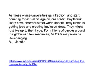As these online universities gain traction, and start
counting for actual college course credit, they’ll most
likely have enormous real-world impact. They’ll help in
getting jobs and creating business ideas. They might
just live up to their hype. For millions of people around
the globe with few resources, MOOCs may even be
life-changing.
A.J. Jacobs
http://www.nytimes.com/2013/04/21/opinion/sunday/grading-the-
mooc-university.html?hp
 