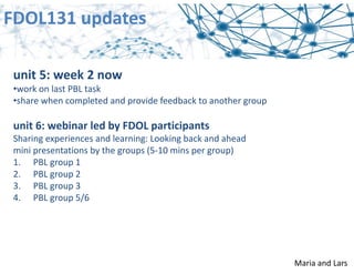 FDOL131 updates
Maria and Lars
unit 5: week 2 now
•work on last PBL task
•share when completed and provide feedback to another group
unit 6: webinar led by FDOL participants
Sharing experiences and learning: Looking back and ahead
mini presentations by the groups (5‐10 mins per group)
1. PBL group 1
2. PBL group 2
3. PBL group 3
4. PBL group 5/6
 