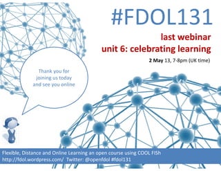#FDOL131
Flexible, Distance and Online Learning an open course using COOL FISh
http://fdol.wordpress.com/  Twitter: @openfdol #fdol131
Thank you for 
joining us today 
and see you online
last webinar
unit 6: celebrating learning
2 May 13, 7‐8pm (UK time)
 