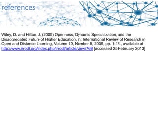references
Wiley, D. and Hilton, J. (2009) Openness, Dynamic Specialization, and the
Disaggregated Future of Higher Education, in: International Review of Research in
Open and Distance Learning, Volume 10, Number 5, 2009, pp. 1-16., available at
http://www.irrodl.org/index.php/irrodl/article/view/768 [accessed 25 February 2013]
 