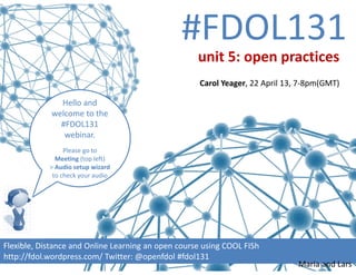 #FDOL131
Hello and 
welcome to the  
#FDOL131 
webinar.  
Please go to 
Meeting (top left)
> Audio setup wizard 
to check your audio
Flexible, Distance and Online Learning an open course using COOL FISh
http://fdol.wordpress.com/ Twitter: @openfdol #fdol131 
unit 5: open practices 
Carol Yeager, 22 April 13, 7‐8pm(GMT)
Maria and Lars
 