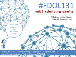 #FDOL131
Hello and
welcome to
the
#FDOL131
webinar.
Flexible, Distance and Online Learning an open course using COOL FISh
http://fdol.wordpress.com/ Twitter: @openfdol #fdol131
unit 6: celebrating learning
FDOL team and participants
2 May 13, 7-8pm(UK time)
 