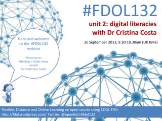 #FDOL132
Hello and welcome
to the #FDOL132
webinar
Please go to:
Meeting > Audio setup
wizard
to check your audio
Flexible, Distance and Online Learning an open course using COOL FISh
http://fdol.wordpress.com/ Twitter: @openfdol #fdol132
unit 2: digital literacies
with Dr Cristina Costa
26 September 2013, 9.30-10.30am (UK time)
“It feels like that community buzz has
been created amongst colleagues in this
course, but across geographical
boundaries.” participant
 