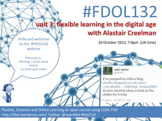 #FDOL132
Hello and welcome
to the #FDOL132
webinar
Please go to:
Meeting > Audio setup
wizard
to check your audio
Flexible, Distance and Online Learning an open course using COOL FISh
http://fdol.wordpress.com/ Twitter: @openfdol #fdol132
unit 3: flexible learning in the digital age
with Alastair Creelman
10 October 2013, 7-8pm (UK time)
 