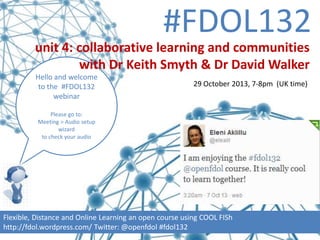 #FDOL132
unit 4: collaborative learning and communities
with Dr Keith Smyth & Dr David Walker
Hello and welcome
to the #FDOL132
webinar

29 October 2013, 7-8pm (UK time)

Please go to:
Meeting > Audio setup
wizard
to check your audio

Flexible, Distance and Online Learning an open course using COOL FISh
http://fdol.wordpress.com/ Twitter: @openfdol #fdol132

 