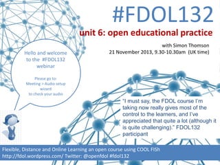 #FDOL132
unit 6: open educational practice
Hello and welcome
to the #FDOL132
webinar

with Simon Thomson
21 November 2013, 9.30-10.30am (UK time)

Please go to:
Meeting > Audio setup
wizard
to check your audio

“I must say, the FDOL course I’m
taking now really gives most of the
control to the learners, and I’ve
appreciated that quite a lot (although it
is quite challenging).” FDOL132
participant
Flexible, Distance and Online Learning an open course using COOL FISh
http://fdol.wordpress.com/ Twitter: @openfdol #fdol132

 