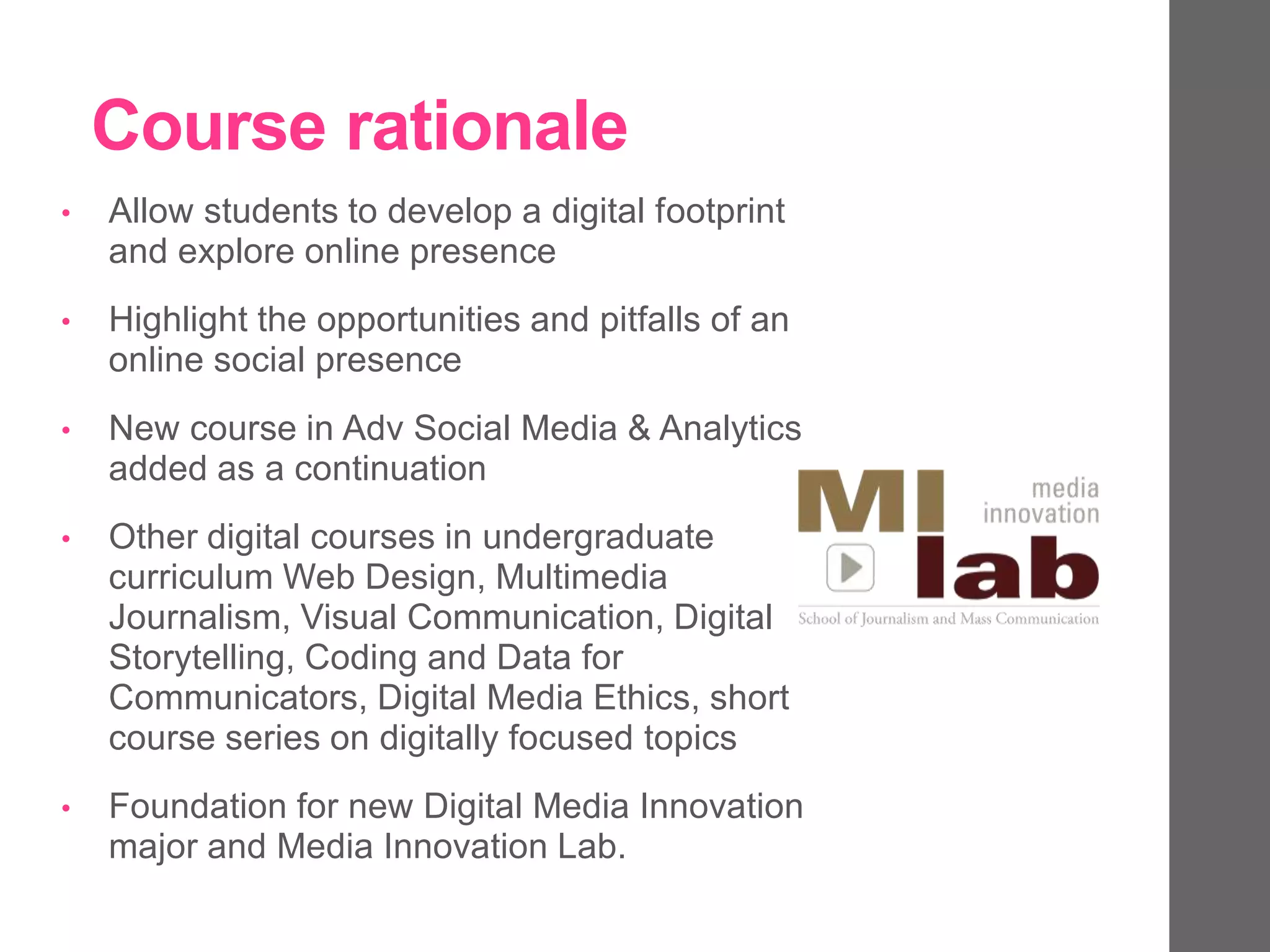 Course rationale
• Allow students to develop a digital footprint
and explore online presence
• Highlight the opportunities and pitfalls of an
online social presence
• New course in Adv Social Media & Analytics
added as a continuation
• Other digital courses in undergraduate
curriculum Web Design, Multimedia
Journalism, Visual Communication, Digital
Storytelling, Coding and Data for
Communicators, Digital Media Ethics, short
course series on digitally focused topics
• Foundation for new Digital Media Innovation
major and Media Innovation Lab.
 