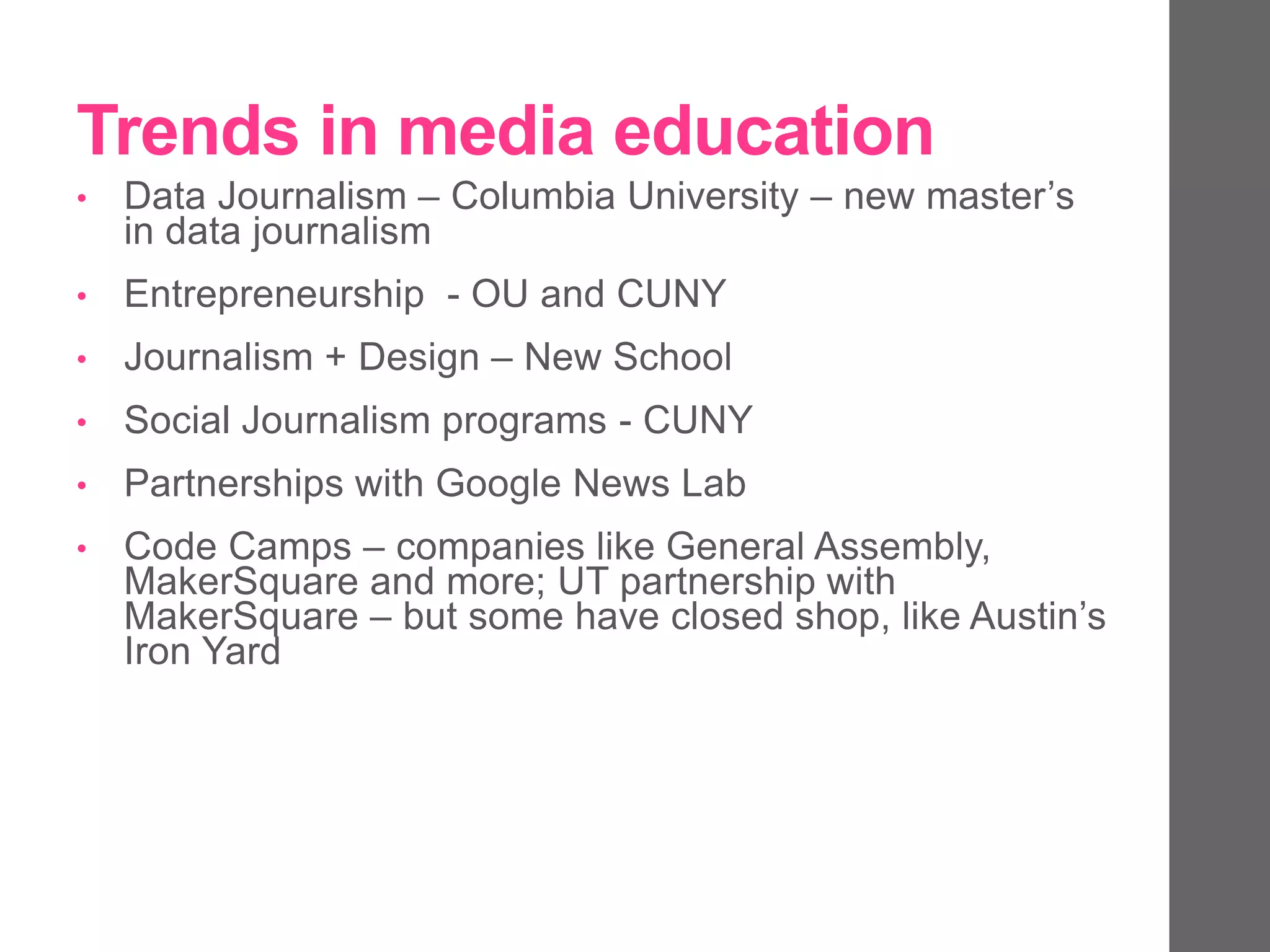 Trends in media education
• Data Journalism – Columbia University – new master’s
in data journalism
• Entrepreneurship - OU and CUNY
• Journalism + Design – New School
• Social Journalism programs - CUNY
• Partnerships with Google News Lab
• Code Camps – companies like General Assembly,
MakerSquare and more; UT partnership with
MakerSquare – but some have closed shop, like Austin’s
Iron Yard
 