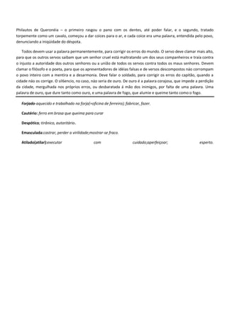 Philautos de Queronéia – o primeiro rasgou o pano com os dentes, até poder falar, e o segundo, tratado
torpemente como um cavalo, começou a dar coices para o ar, e cada coice era uma palavra, entendida pelo povo,
denunciando a iniqüidade do déspota.

   Todos devem usar a palavra permanentemente, para corrigir os erros do mundo. O servo deve clamar mais alto,
para que os outros servos saibam que um senhor cruel está maltratando um dos seus companheiros e traía contra
o injusto a autoridade dos outros senhores ou a união de todos os servos contra todos os maus senhores. Devem
clamar o filósofo e o poeta, para que os apresentadores de idéias falsas e de versos descompostos náo corrompam
o povo inteiro com a mentira e a desarmonia. Deve falar o soldado, para corrigir os erros do capitão, quando a
cidade náo os corrige. O sil6encio, no caso, náo seria de ouro. De ouro é a palavra corajosa, que impede a perdição
da cidade, mergulhada nos próprios erros, ou desbaratada á mão dos inimigos, por falta de uma palavra. Uma
palavra de ouro, que dure tanto como ouro, e uma palavra de fogo, que alumie e queime tanto como o fogo.

   Forjado-aquecido e trabalhado na forja(=oficina de ferreiro); fabricar, fazer.

   Cautério: ferro em brasa que queima para curar

   Despótico; tirânico, autoritário.

   Emasculada:castrar, perder a virilidade;mostrar-se fraco.

   Atilado(atilar):executar                   com                     cuidado;aperfeiçoar;                esperto.
 