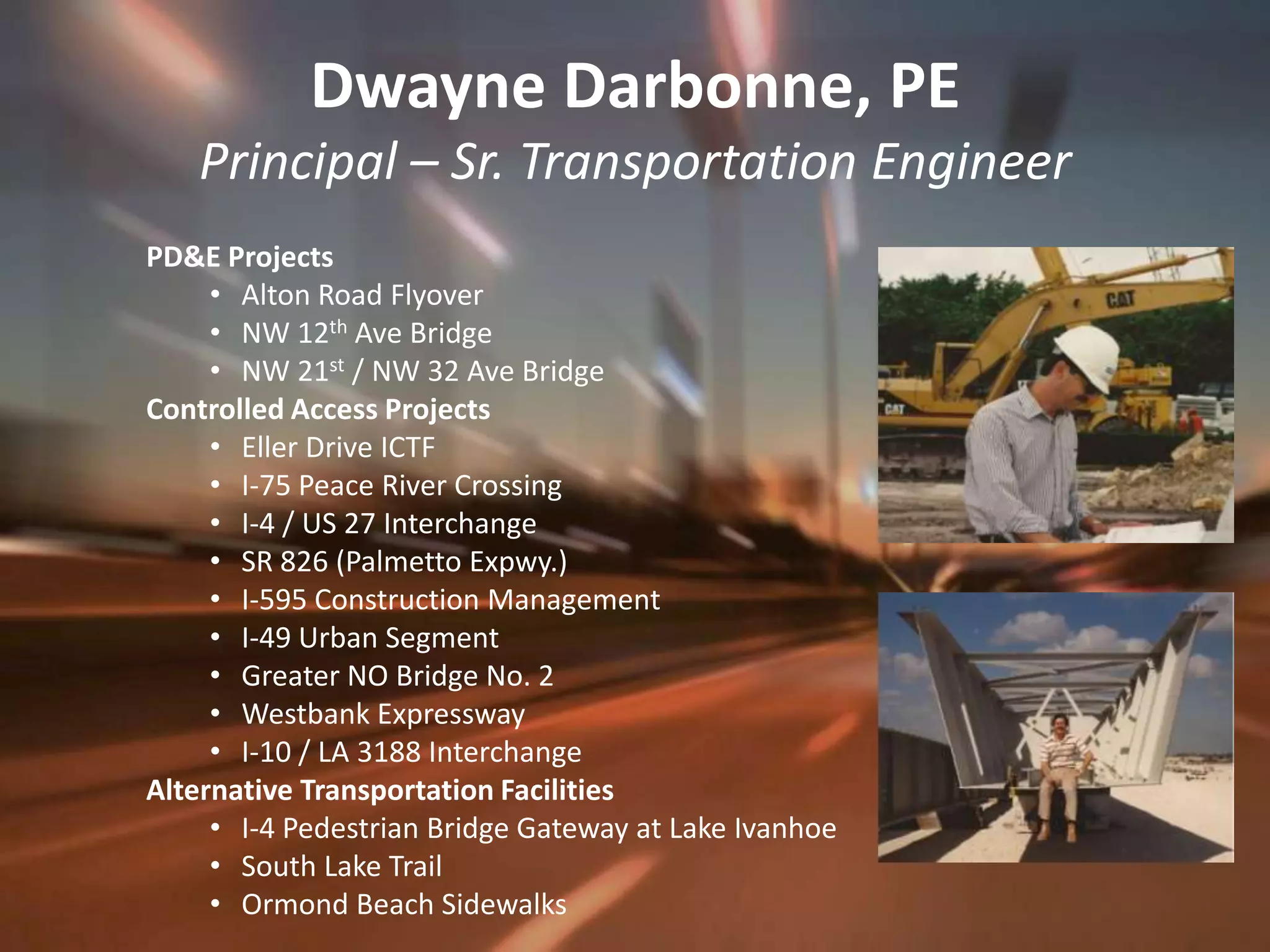 Dwayne Darbonne, PEPrincipal – Sr. Transportation EngineerPD&E ProjectsAlton Road FlyoverNW 12th Ave BridgeNW 21st / NW 32 Ave BridgeControlled Access ProjectsEller Drive ICTFI-75 Peace River CrossingI-4 / US 27 InterchangeSR 826 (Palmetto Expwy.)I-595 Construction ManagementI-49 Urban SegmentGreater NO Bridge No. 2Westbank ExpresswayI-10 / LA 3188 InterchangeAlternative Transportation FacilitiesI-4 Pedestrian Bridge Gateway at Lake IvanhoeSouth Lake TrailOrmond Beach Sidewalks