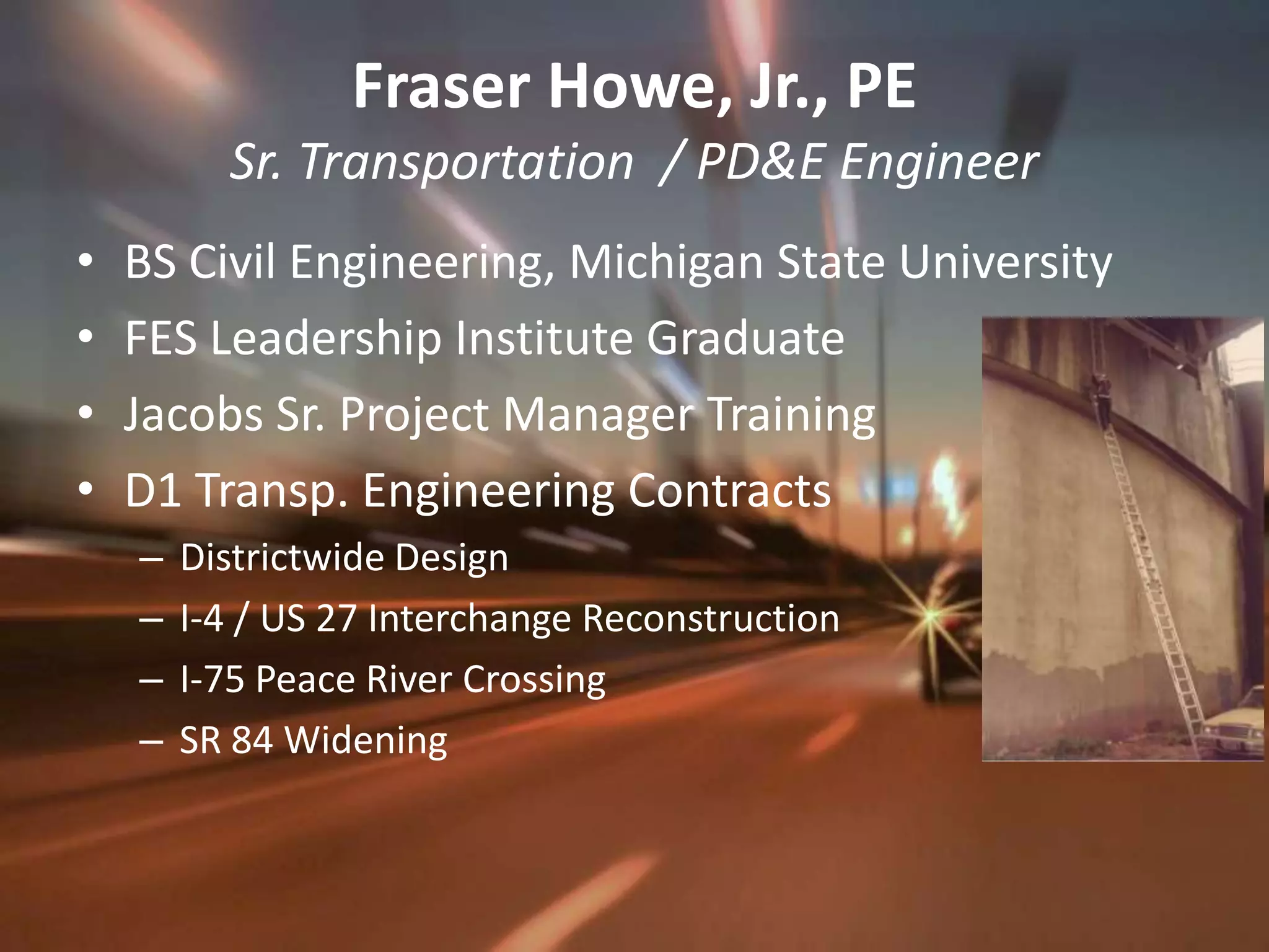 Fraser Howe, Jr., PESr. Transportation  / PD&E EngineerBS Civil Engineering, Michigan State UniversityFES Leadership Institute GraduateJacobs Sr. Project Manager TrainingD1 Transp. Engineering ContractsDistrictwide Design I-4 / US 27 Interchange ReconstructionI-75 Peace River CrossingSR 84 Widening 