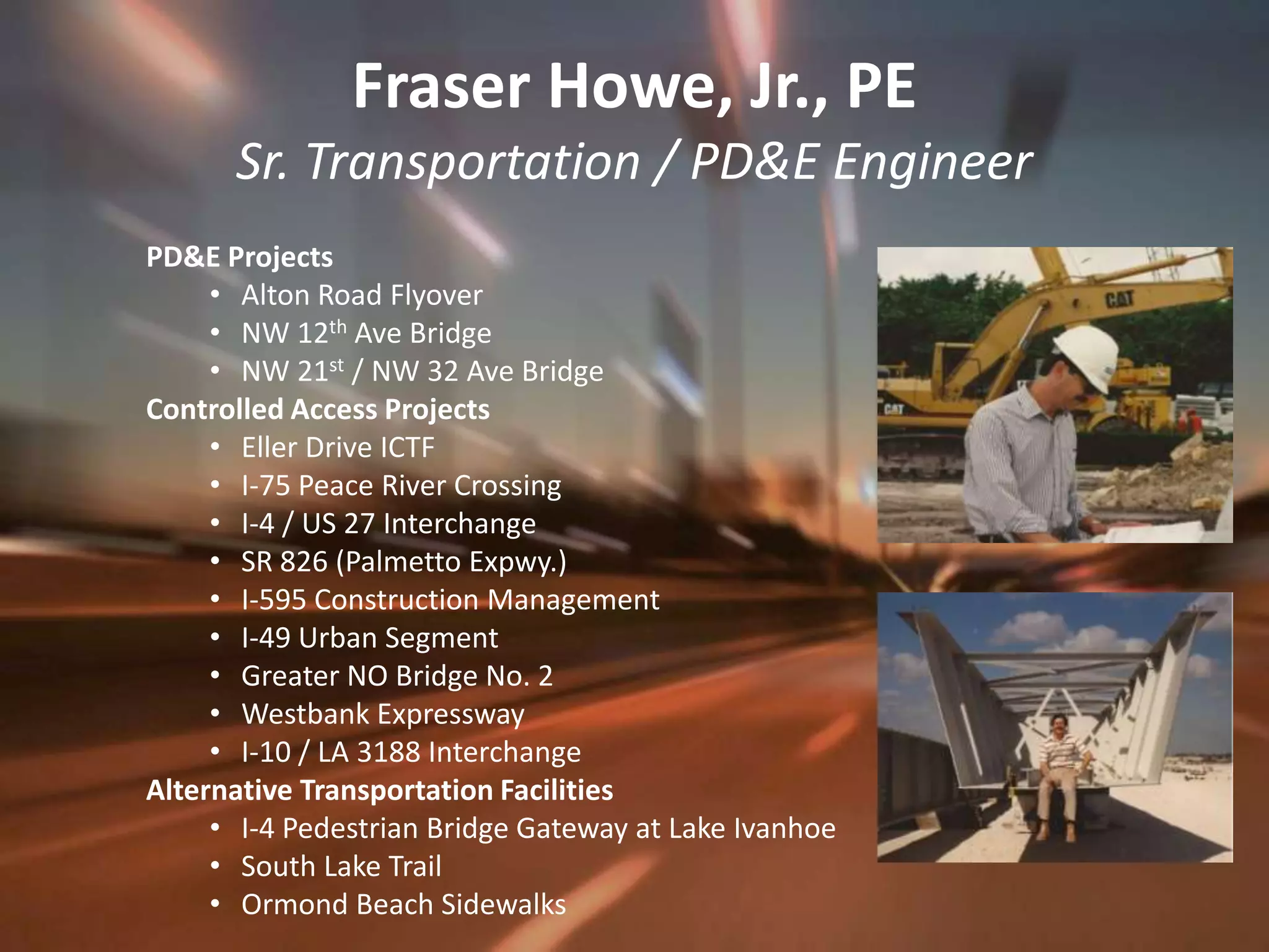 Fraser Howe, Jr., PESr. Transportation / PD&E EngineerPD&E ProjectsAlton Road FlyoverNW 12th Ave BridgeNW 21st / NW 32 Ave BridgeControlled Access ProjectsEller Drive ICTFI-75 Peace River CrossingI-4 / US 27 InterchangeSR 826 (Palmetto Expwy.)I-595 Construction ManagementI-49 Urban SegmentGreater NO Bridge No. 2Westbank ExpresswayI-10 / LA 3188 InterchangeAlternative Transportation FacilitiesI-4 Pedestrian Bridge Gateway at Lake IvanhoeSouth Lake TrailOrmond Beach Sidewalks