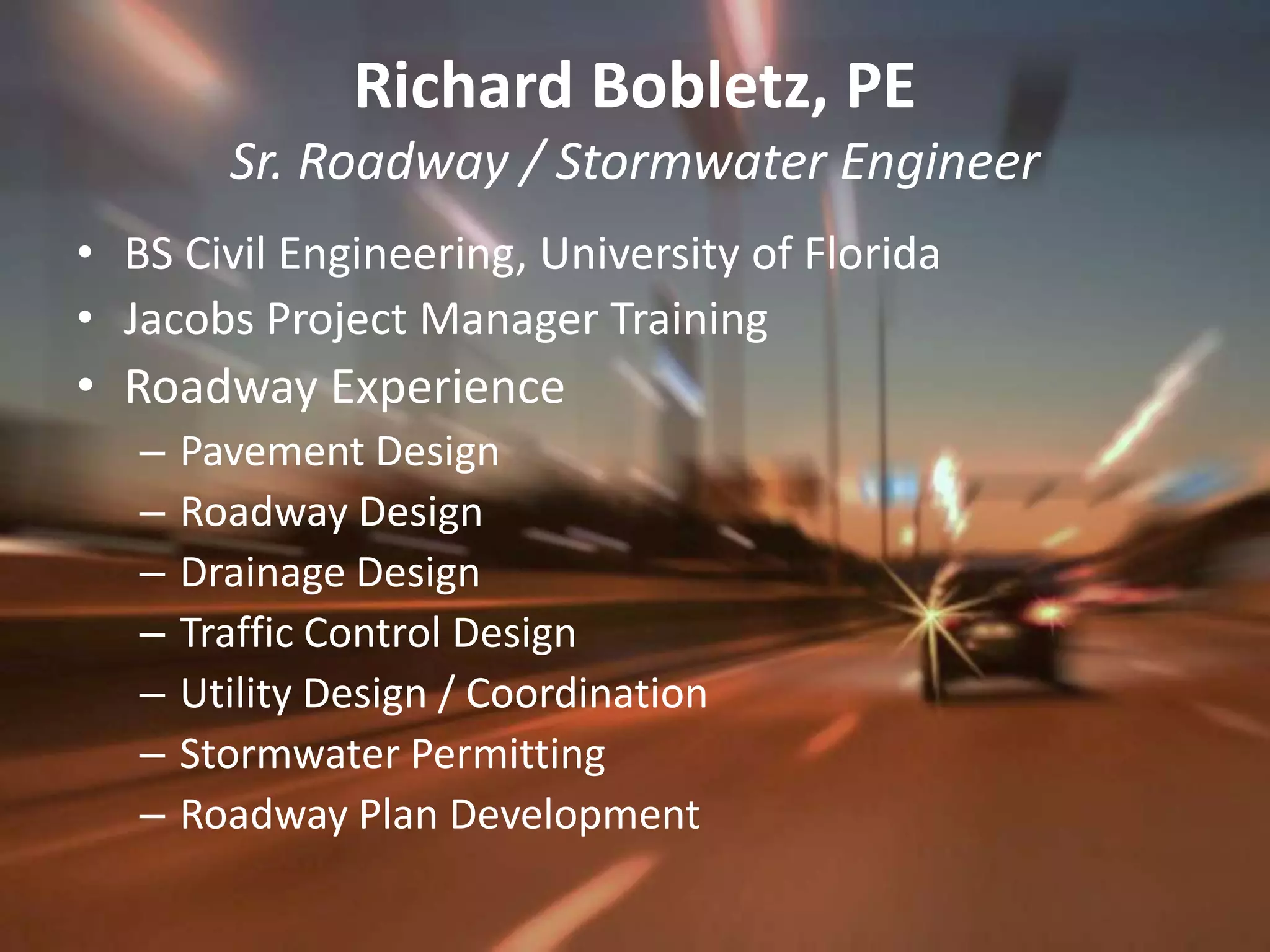 Richard Bobletz, PESr. Roadway / Stormwater EngineerBS Civil Engineering, University of FloridaJacobs Project Manager TrainingRoadway ExperiencePavement DesignRoadway DesignDrainage DesignTraffic Control DesignUtility Design / CoordinationStormwater PermittingRoadway Plan Development