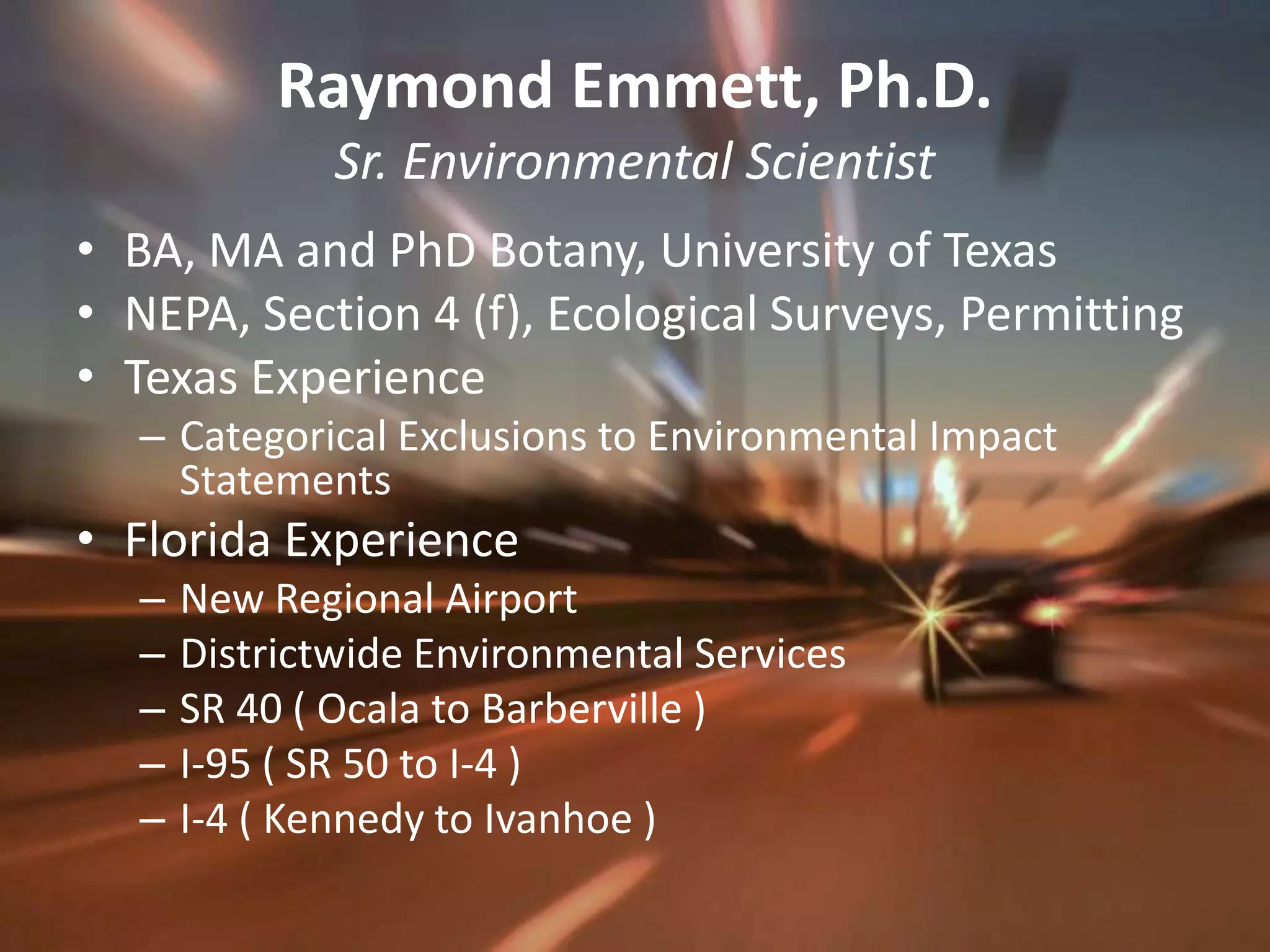 Raymond Emmett, Ph.D.Sr. Environmental ScientistBA, MA and PhD Botany, University of TexasNEPA, Section 4 (f), Ecological Surveys, PermittingTexas ExperienceCategorical Exclusions to Environmental Impact StatementsFlorida ExperienceNew Regional AirportDistrictwide Environmental ServicesSR 40 ( Ocala to Barberville )I-95 ( SR 50 to I-4 )I-4 ( Kennedy to Ivanhoe )