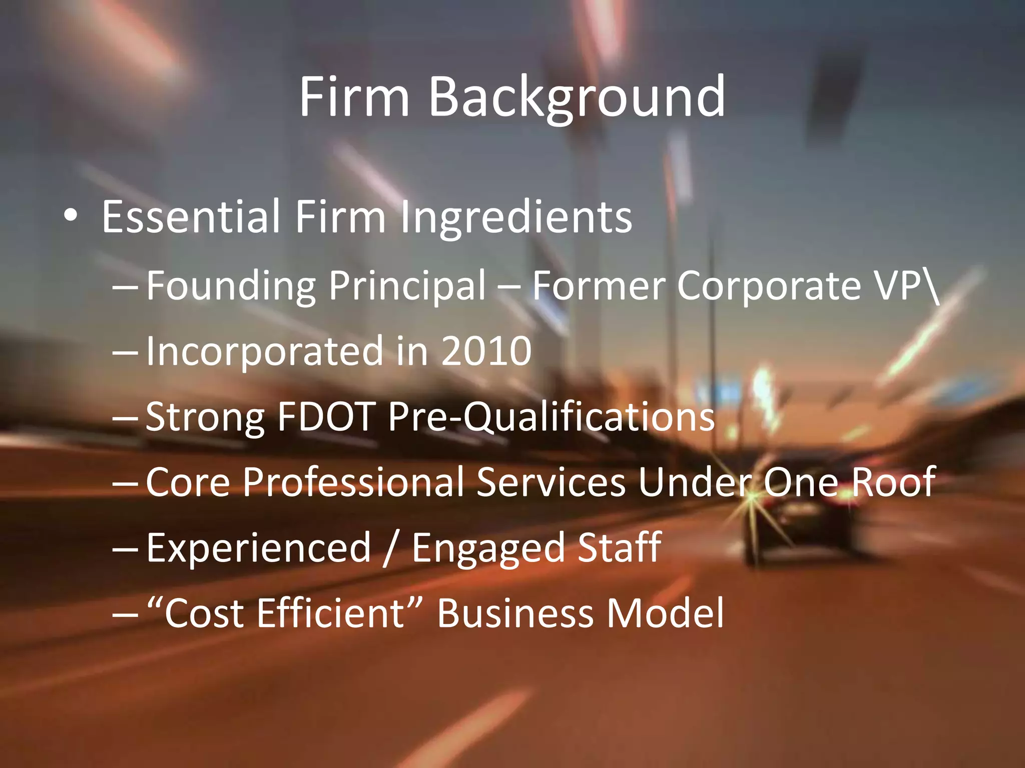 Firm BackgroundEssential Firm IngredientsFounding Principal – Former Corporate VP\Incorporated in 2010Strong FDOT Pre-QualificationsCore Professional Services Under One RoofExperienced / Engaged Staff “Cost Efficient” Business Model