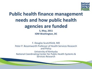 Public health finance management 
  needs and how public health 
        agencies are funded
                       5, May, 2011
                    IOM Washington, DC


                  F. Douglas Scutchfield, MD
  Peter P. Bosomworth Professor of Health Services Research 
                           and Policy
                     University of Kentucky
   National Coordinating Center for Public Health Systems & 
                       Services Research
 