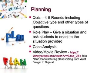 PlanningPlanning
 Quiz – 4-5 Rounds includingQuiz – 4-5 Rounds including
Objective type and other types ofObjective type and other types of
questionsquestions
 Role Play – Give a situation andRole Play – Give a situation and
ask students to enact to theask students to enact to the
situation providedsituation provided
 Case AnalysisCase Analysis
 Video/Movie Review -Video/Movie Review - https://https://
www.youtube.com/watch?v=rS3Aq_2II-swww.youtube.com/watch?v=rS3Aq_2II-s TataTata
Nano manufacturing plant shifting from WestNano manufacturing plant shifting from West
Bengal to GujaratBengal to Gujarat
 
