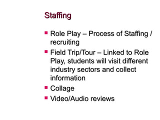 StaffingStaffing
 Role Play – Process of Staffing /Role Play – Process of Staffing /
recruitingrecruiting
 Field Trip/Tour – Linked to RoleField Trip/Tour – Linked to Role
Play, students will visit differentPlay, students will visit different
industry sectors and collectindustry sectors and collect
informationinformation
 CollageCollage
 Video/Audio reviewsVideo/Audio reviews
 