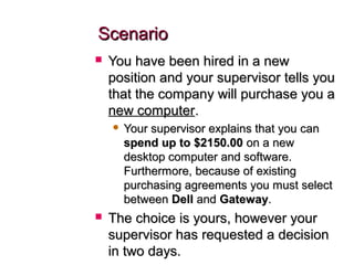 ScenarioScenario
 You have been hired in a newYou have been hired in a new
position and your supervisor tells youposition and your supervisor tells you
that the company will purchase you athat the company will purchase you a
new computernew computer..
 Your supervisor explains that you canYour supervisor explains that you can
spend up to $2150.00spend up to $2150.00 on a newon a new
desktop computer and software.desktop computer and software.
Furthermore, because of existingFurthermore, because of existing
purchasing agreements you must selectpurchasing agreements you must select
betweenbetween DellDell andand GatewayGateway..
 The choice is yours, however yourThe choice is yours, however your
supervisor has requested a decisionsupervisor has requested a decision
in two days.in two days.
 