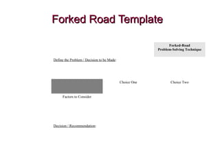 Forked Road TemplateForked Road Template
Forked-Road
Problem-Solving Technique
Define the Problem / Decision to be Made:
Choice One Choice Two
Factors to Consider
Decision / Recommendation:
 