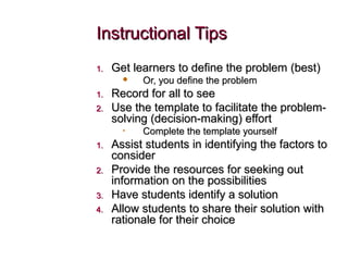 Instructional TipsInstructional Tips
1.1. Get learners to define the problem (best)Get learners to define the problem (best)
 Or, you define the problemOr, you define the problem
1.1. Record for all to seeRecord for all to see
2.2. Use the template to facilitate the problem-Use the template to facilitate the problem-
solving (decision-making) effortsolving (decision-making) effort
• Complete the template yourselfComplete the template yourself
1.1. Assist students in identifying the factors toAssist students in identifying the factors to
considerconsider
2.2. Provide the resources for seeking outProvide the resources for seeking out
information on the possibilitiesinformation on the possibilities
3.3. Have students identify a solutionHave students identify a solution
4.4. Allow students to share their solution withAllow students to share their solution with
rationale for their choicerationale for their choice
 