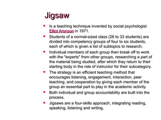JigsawJigsaw
 Is a teaching technique invented by social psychologistIs a teaching technique invented by social psychologist
Elliot AronsonElliot Aronson in 1971.in 1971.
 Students of a normal-sized class (26 to 33 students) areStudents of a normal-sized class (26 to 33 students) are
divided into competency groups of four to six students,divided into competency groups of four to six students,
each of which is given a list of subtopics to research.each of which is given a list of subtopics to research.
 Individual members of each group then break off to workIndividual members of each group then break off to work
with the "experts" from other groups, researching a part ofwith the "experts" from other groups, researching a part of
the material being studied, after which they return to theirthe material being studied, after which they return to their
starting body in the role of instructor for their subcategory.starting body in the role of instructor for their subcategory.
 The strategy is an efficient teaching method thatThe strategy is an efficient teaching method that
encourages listening, engagement, interaction, peerencourages listening, engagement, interaction, peer
teaching, and cooperation by giving each member of theteaching, and cooperation by giving each member of the
group an essential part to play in the academic activity.group an essential part to play in the academic activity.
 Both individual and group accountability are built into theBoth individual and group accountability are built into the
process.process.
 Jigsaws are a four-skills approach, integrating reading,Jigsaws are a four-skills approach, integrating reading,
speaking, listening and writing.speaking, listening and writing.
 